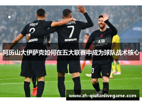 阿历山大伊萨克如何在五大联赛中成为球队战术核心 阿历山大伊萨克如何在五大联赛中成为球队战术核心