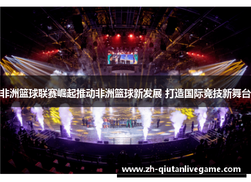 非洲篮球联赛崛起推动非洲篮球新发展 打造国际竞技新舞台 非洲篮球联赛崛起推动非洲篮球新发展 打造国际竞技新舞台