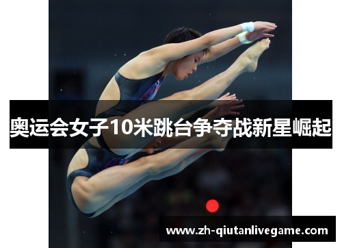 奥运会女子10米跳台争夺战新星崛起 奥运会女子10米跳台争夺战新星崛起